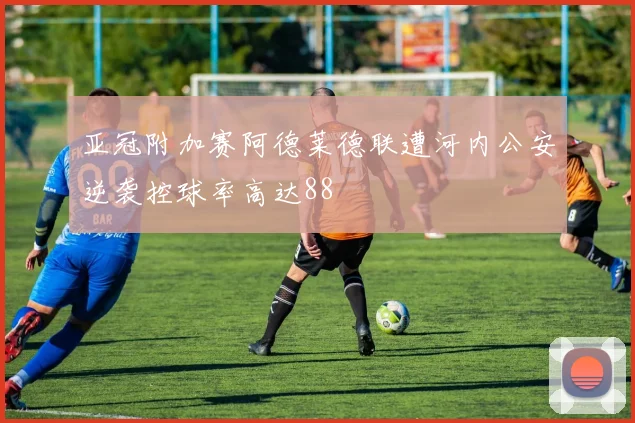 亚冠附加赛阿德莱德联遭河内公安逆袭控球率高达88