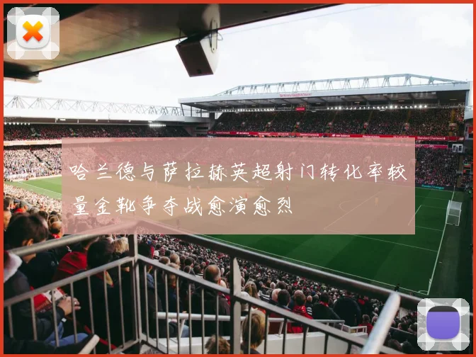 哈兰德与萨拉赫英超射门转化率较量金靴争夺战愈演愈烈
